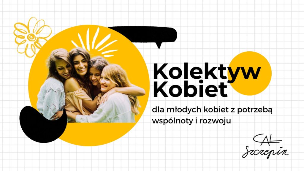 Plakat informacyjny Kolektywu Kobiet. Na jasnym, kratkowanym tle widoczna fotografia czterech osób stojących blisko siebie, umieszczona w żółtym okręgu, oraz elementy graficzne w kolorze żółtym i czarnym. Obok znajduje się tekst: »Kolektyw Kobiet – dla młodych kobiet z potrzebą wspólnoty i rozwoju«. W prawym dolnym rogu podpis: »CAL Szczepin«.